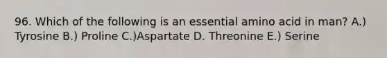 96. Which of the following is an essential amino acid in man? A.) Tyrosine B.) Proline C.)Aspartate D. Threonine E.) Serine