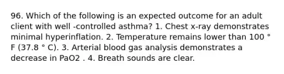 96. Which of the following is an expected outcome for an adult client with well -controlled asthma? 1. Chest x-ray demonstrates minimal hyperinflation. 2. Temperature remains lower than 100 ° F (37.8 ° C). 3. Arterial blood gas analysis demonstrates a decrease in PaO2 . 4. Breath sounds are clear.