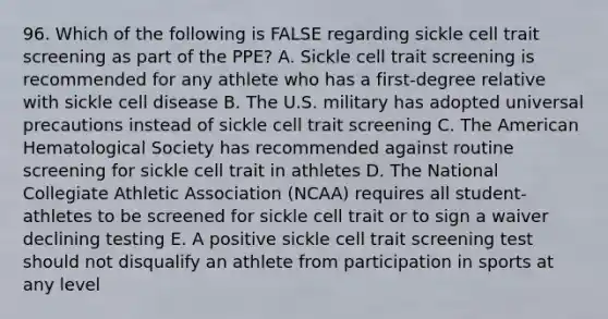 96. Which of the following is FALSE regarding sickle cell trait screening as part of the PPE? A. Sickle cell trait screening is recommended for any athlete who has a first-degree relative with sickle cell disease B. The U.S. military has adopted universal precautions instead of sickle cell trait screening C. The American Hematological Society has recommended against routine screening for sickle cell trait in athletes D. The National Collegiate Athletic Association (NCAA) requires all student-athletes to be screened for sickle cell trait or to sign a waiver declining testing E. A positive sickle cell trait screening test should not disqualify an athlete from participation in sports at any level