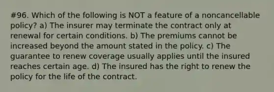 #96. Which of the following is NOT a feature of a noncancellable policy? a) The insurer may terminate the contract only at renewal for certain conditions. b) The premiums cannot be increased beyond the amount stated in the policy. c) The guarantee to renew coverage usually applies until the insured reaches certain age. d) The insured has the right to renew the policy for the life of the contract.