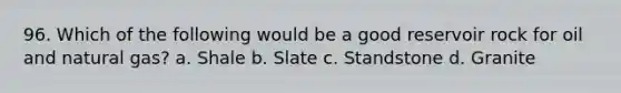 96. Which of the following would be a good reservoir rock for oil and natural gas? a. Shale b. Slate c. Standstone d. Granite