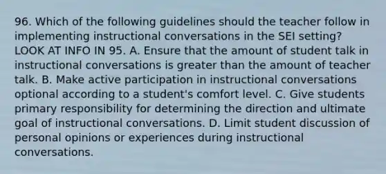 96. Which of the following guidelines should the teacher follow in implementing instructional conversations in the SEI setting? LOOK AT INFO IN 95. A. Ensure that the amount of student talk in instructional conversations is greater than the amount of teacher talk. B. Make active participation in instructional conversations optional according to a student's comfort level. C. Give students primary responsibility for determining the direction and ultimate goal of instructional conversations. D. Limit student discussion of personal opinions or experiences during instructional conversations.