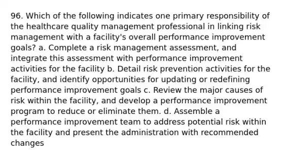 96. Which of the following indicates one primary responsibility of the healthcare quality management professional in linking risk management with a facility's overall performance improvement goals? a. Complete a risk management assessment, and integrate this assessment with performance improvement activities for the facility b. Detail risk prevention activities for the facility, and identify opportunities for updating or redefining performance improvement goals c. Review the major causes of risk within the facility, and develop a performance improvement program to reduce or eliminate them. d. Assemble a performance improvement team to address potential risk within the facility and present the administration with recommended changes