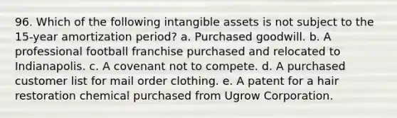 96. Which of the following intangible assets is not subject to the 15-year amortization period? a. Purchased goodwill. b. A professional football franchise purchased and relocated to Indianapolis. c. A covenant not to compete. d. A purchased customer list for mail order clothing. e. A patent for a hair restoration chemical purchased from Ugrow Corporation.