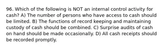 96. Which of the following is NOT an <a href='https://www.questionai.com/knowledge/kjj42owoAP-internal-control' class='anchor-knowledge'>internal control</a> activity for cash? A) The number of persons who have access to cash should be limited. B) The functions of record keeping and maintaining custody of cash should be combined. C) Surprise audits of cash on hand should be made occasionally. D) All cash receipts should be recorded promptly.