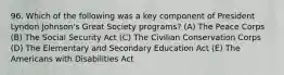 96. Which of the following was a key component of President Lyndon Johnson's Great Society programs? (A) The Peace Corps (B) The Social Security Act (C) The Civilian Conservation Corps (D) The Elementary and Secondary Education Act (E) The Americans with Disabilities Act