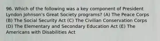 96. Which of the following was a key component of President Lyndon Johnson's Great Society programs? (A) The Peace Corps (B) The Social Security Act (C) The Civilian Conservation Corps (D) The Elementary and Secondary Education Act (E) The Americans with Disabilities Act