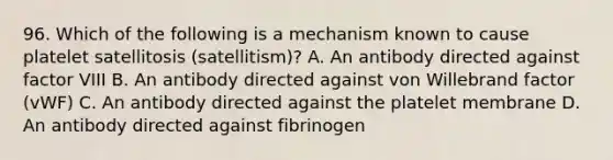 96. Which of the following is a mechanism known to cause platelet satellitosis (satellitism)? A. An antibody directed against factor VIII B. An antibody directed against von Willebrand factor (vWF) C. An antibody directed against the platelet membrane D. An antibody directed against fibrinogen