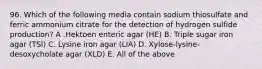 96. Which of the following media contain sodium thiosulfate and ferric ammonium citrate for the detection of hydrogen sulfide production? A .Hektoen enteric agar (HE) B. Triple sugar iron agar (TSI) C. Lysine iron agar (LIA) D. Xylose-lysine-desoxycholate agar (XLD) E. All of the above