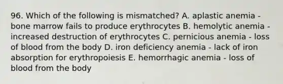 96. Which of the following is mismatched? A. aplastic anemia - bone marrow fails to produce erythrocytes B. hemolytic anemia - increased destruction of erythrocytes C. pernicious anemia - loss of blood from the body D. iron deficiency anemia - lack of iron absorption for erythropoiesis E. hemorrhagic anemia - loss of blood from the body