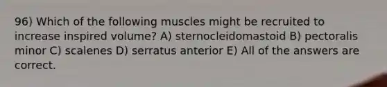 96) Which of the following muscles might be recruited to increase inspired volume? A) sternocleidomastoid B) pectoralis minor C) scalenes D) serratus anterior E) All of the answers are correct.