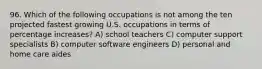 96. Which of the following occupations is not among the ten projected fastest growing U.S. occupations in terms of percentage increases? A) school teachers C) computer support specialists B) computer software engineers D) personal and home care aides