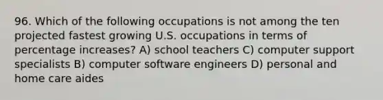 96. Which of the following occupations is not among the ten projected fastest growing U.S. occupations in terms of <a href='https://www.questionai.com/knowledge/kGhkVyPhRK-percentage-increase' class='anchor-knowledge'>percentage increase</a>s? A) school teachers C) computer support specialists B) computer software engineers D) personal and home care aides