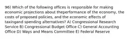 96) Which of the following offices is responsible for making economic projections about theperformance of the economy, the costs of proposed policies, and the economic effects of taxingand spending alternatives? A) Congressional Research Service B) Congressional Budget Office C) General Accounting Office D) Ways and Means Committee E) Federal Reserve