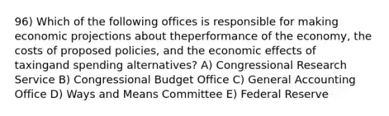 96) Which of the following offices is responsible for making economic projections about theperformance of the economy, the costs of proposed policies, and the economic effects of taxingand spending alternatives? A) Congressional Research Service B) Congressional Budget Office C) General Accounting Office D) Ways and Means Committee E) Federal Reserve