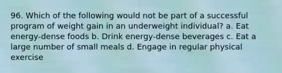 96. Which of the following would not be part of a successful program of weight gain in an underweight individual? a. Eat energy-dense foods b. Drink energy-dense beverages c. Eat a large number of small meals d. Engage in regular physical exercise