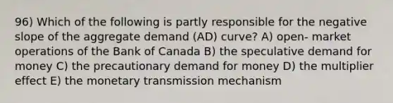 96) Which of the following is partly responsible for the negative slope of the aggregate demand (AD) curve? A) open- market operations of the Bank of Canada B) the speculative demand for money C) the precautionary demand for money D) the multiplier effect E) the monetary transmission mechanism