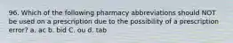 96. Which of the following pharmacy abbreviations should NOT be used on a prescription due to the possibility of a prescription error? a. ac b. bid C. ou d. tab