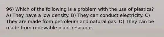 96) Which of the following is a problem with the use of plastics? A) They have a low density. B) They can conduct electricity. C) They are made from petroleum and natural gas. D) They can be made from renewable plant resource.