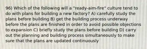 96) Which of the following will a "ready-aim-fire" culture tend to do with plans for building a new factory? A) carefully study the plans before building B) get the building process underway before the plans are finished in order to avoid possible objections to expansion C) briefly study the plans before building D) carry out the planning and building process simultaneously to make sure that the plans are updated continuously