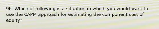 96. Which of following is a situation in which you would want to use the CAPM approach for estimating the component cost of equity?