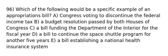 96) Which of the following would be a specific example of an appropriations bill? A) Congress voting to discontinue the federal income tax B) a budget resolution passed by both Houses of Congress C) a bill funding the Department of the Interior for the fiscal year D) a bill to continue the space shuttle program for another five years E) a bill establishing a national health insurance system