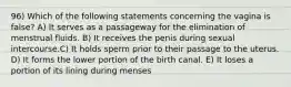 96) Which of the following statements concerning the vagina is false? A) It serves as a passageway for the elimination of menstrual fluids. B) It receives the penis during sexual intercourse.C) It holds sperm prior to their passage to the uterus. D) It forms the lower portion of the birth canal. E) It loses a portion of its lining during menses