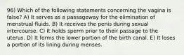 96) Which of the following statements concerning the vagina is false? A) It serves as a passageway for the elimination of menstrual fluids. B) It receives the penis during sexual intercourse. C) It holds sperm prior to their passage to the uterus. D) It forms the lower portion of the birth canal. E) It loses a portion of its lining during menses.