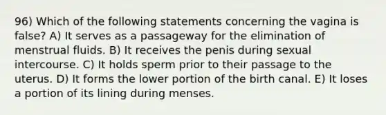 96) Which of the following statements concerning the vagina is false? A) It serves as a passageway for the elimination of menstrual fluids. B) It receives the penis during sexual intercourse. C) It holds sperm prior to their passage to the uterus. D) It forms the lower portion of the birth canal. E) It loses a portion of its lining during menses.