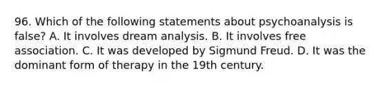 96. Which of the following statements about psychoanalysis is false? A. It involves dream analysis. B. It involves free association. C. It was developed by Sigmund Freud. D. It was the dominant form of therapy in the 19th century.