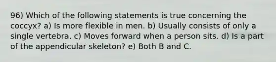 96) Which of the following statements is true concerning the coccyx? a) Is more flexible in men. b) Usually consists of only a single vertebra. c) Moves forward when a person sits. d) Is a part of the appendicular skeleton? e) Both B and C.