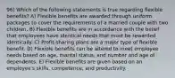 96) Which of the following statements is true regarding flexible benefits? A) Flexible benefits are awarded through uniform packages to cover the requirements of a married couple with two children. B) Flexible benefits are in accordance with the belief that employees have identical needs that must be rewarded identically. C) Profit-sharing plans are a major type of flexible benefit. D) Flexible benefits can be altered to meet employee needs based on age, marital status, and number and age of dependents. E) Flexible benefits are given based on an employee's skills, competence, and productivity.