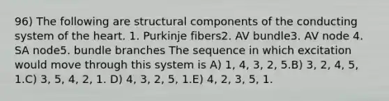 96) The following are structural components of the conducting system of the heart. 1. Purkinje fibers2. AV bundle3. AV node 4. SA node5. bundle branches The sequence in which excitation would move through this system is A) 1, 4, 3, 2, 5.B) 3, 2, 4, 5, 1.C) 3, 5, 4, 2, 1. D) 4, 3, 2, 5, 1.E) 4, 2, 3, 5, 1.