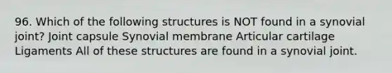 96. Which of the following structures is NOT found in a synovial joint? Joint capsule Synovial membrane Articular cartilage Ligaments All of these structures are found in a synovial joint.