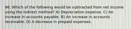 96. Which of the following would be subtracted from net income using the indirect method? A) Depreciation expense. C) An increase in accounts payable. B) An increase in accounts receivable. D) A decrease in prepaid expenses.