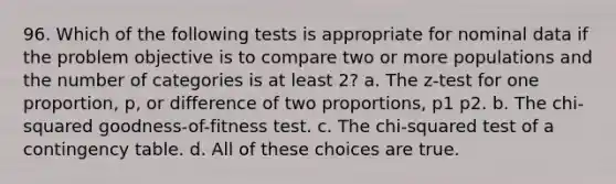 96. Which of the following tests is appropriate for nominal data if the problem objective is to compare two or more populations and the number of categories is at least 2? a. The z-test for one proportion, p, or difference of two proportions, p1 p2. b. The chi-squared goodness-of-fitness test. c. The chi-squared test of a contingency table. d. All of these choices are true.