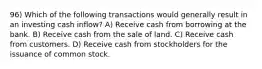 96) Which of the following transactions would generally result in an investing cash inflow? A) Receive cash from borrowing at the bank. B) Receive cash from the sale of land. C) Receive cash from customers. D) Receive cash from stockholders for the issuance of common stock.