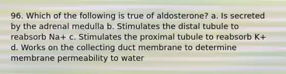 96. Which of the following is true of aldosterone? a. Is secreted by the adrenal medulla b. Stimulates the distal tubule to reabsorb Na+ c. Stimulates the proximal tubule to reabsorb K+ d. Works on the collecting duct membrane to determine membrane permeability to water