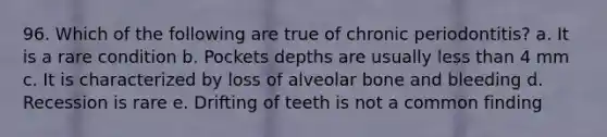 96. Which of the following are true of chronic periodontitis? a. It is a rare condition b. Pockets depths are usually less than 4 mm c. It is characterized by loss of alveolar bone and bleeding d. Recession is rare e. Drifting of teeth is not a common finding