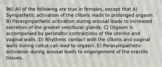 96) All of the following are true in females, except that A) Sympathetic activation of the clitoris leads to prolonged orgasm. B) Parasympathetic activation during arousal leads to increased secretion of the greater vestibular glands. C) Orgasm is accompanied by peristaltic contractions of the uterine and vaginal walls. D) Rhythmic contact with the clitoris and vaginal walls during coitus can lead to orgasm. E) Parasympathetic activation during arousal leads to engorgement of the erectile tissues.