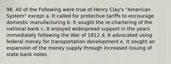 96. All of the Following were true of Henry Clay's "American System" except a. It called for protective tariffs to encourage domestic manufacturing b. It sought the re-chartering of the national bank c. It enjoyed widespread support in the years immediately following the War of 1812 d. It advocated using federal money for transportation development e. It sought an expansion of the money supply through increased issuing of state bank notes