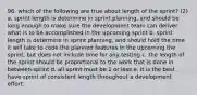 96. which of the following are true about length of the sprint? (2) a. sprint length is determine in sprint planning, and should be long enough to make sure the development team can deliver what is to be accomplished in the upcoming sprint b. sprint length is determine in sprint planning, and should hold the time it will take to code the planned features in the upcoming the sprint, but does not include time for any testing c. the length of the sprint should be proportional to the work that is done in between sprint d. all sprint must be 1 or less e. It is the best have sprint of consistent length throughout a development effort.