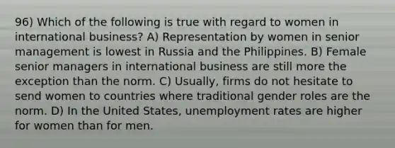 96) Which of the following is true with regard to women in international business? A) Representation by women in senior management is lowest in Russia and the Philippines. B) Female senior managers in international business are still more the exception than the norm. C) Usually, firms do not hesitate to send women to countries where traditional gender roles are the norm. D) In the United States, unemployment rates are higher for women than for men.