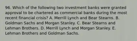 96. Which of the following two investment banks were granted approval to be chartered as commercial banks during the most recent financial crisis? A. Merrill Lynch and Bear Stearns. B. Goldman Sachs and Morgan Stanley. C. Bear Stearns and Lehman Brothers. D. Merrill Lynch and Morgan Stanley. E. Lehman Brothers and Goldman Sachs.