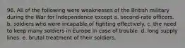 96. All of the following were weaknesses of the British military during the War for Independence except a. second-rate officers. b. soldiers who were incapable of fighting effectively. c. the need to keep many soldiers in Europe in case of trouble. d. long supply lines. e. brutal treatment of their soldiers.