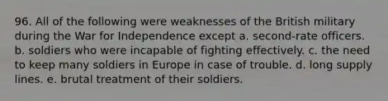 96. All of the following were weaknesses of the British military during the War for Independence except a. second-rate officers. b. soldiers who were incapable of fighting effectively. c. the need to keep many soldiers in Europe in case of trouble. d. long supply lines. e. brutal treatment of their soldiers.