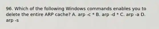 96. Which of the following Windows commands enables you to delete the entire ARP cache? A. arp -c * B. arp -d * C. arp -a D. arp -s