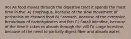 96) As food moves through the digestive tract it spends the most time in the: A) Esophagus, because of the slow movement of peristalsis on chewed food B) Stomach, because of the extensive breakdown of carbohydrates and fats C) Small intestine, because of the time it takes to absorb through the villi D) Large intestine, because of the need to partially digest fiber and absorb water,