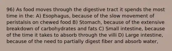 96) As food moves through the digestive tract it spends the most time in the: A) Esophagus, because of the slow movement of peristalsis on chewed food B) Stomach, because of the extensive breakdown of carbohydrates and fats C) Small intestine, because of the time it takes to absorb through the villi D) Large intestine, because of the need to partially digest fiber and absorb water,