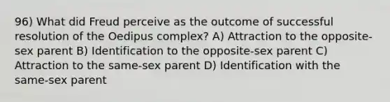 96) What did Freud perceive as the outcome of successful resolution of the Oedipus complex? A) Attraction to the opposite-sex parent B) Identification to the opposite-sex parent C) Attraction to the same-sex parent D) Identification with the same-sex parent